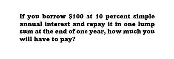 If you borrow $100 at 10 percent simple
annual interest and repay it in one lump
sum at the end of one year, how much you
will have to pay?