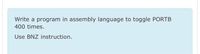 Write a program in assembly language to toggle PORTB
400 times.
Use BNZ instruction.
