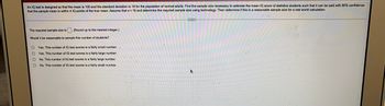 An IQ test is designed so that the mean is 100 and the standard deviation is 18 for the population of normal adults. Find the sample size necessary to estimate the mean IQ score of statistics students such that it can be said with 90% confidence
that the sample mean is within 4 IQ points of the true mean. Assume that a 18 and determine the required sample size using technology. Then determine if this is a reasonable sample size for a real world calculation.
The required sample size is. (Round up to the nearest integer.)
Would it be reasonable to sample this number of students?
O Yes. This number of IQ test scores is a fairly small number.
O Yes. This number of IQ test scores is a fairly large number.
O
No. This number of IQ test scores is a fairly large number.
O
No. This number of IQ test scores is a fairly small number.