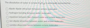 The dissolution of water in octane (C8H18) is principally prevented by
dipole-dipole attraction between octane molecules
hydrogen bonding between water molecules
repulsion between like-charged water and octane molecules
ion-dipole attraction between water and octane molecules
London dispersion forces between octane molecules