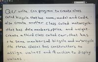 PROTECT
SHARE
Find
FILE
2ONINENT
TE
FORI
HELP
Q/ write C++ program to create class
- Called bicycle that has name, model and code
also create another class Called motorcycle.
that has data members , price and weight.
create a third class called car, that has
+ he same membersaf bicycle and metorcycle
the three classes has constructors to
assign values and mf unction to display
values
