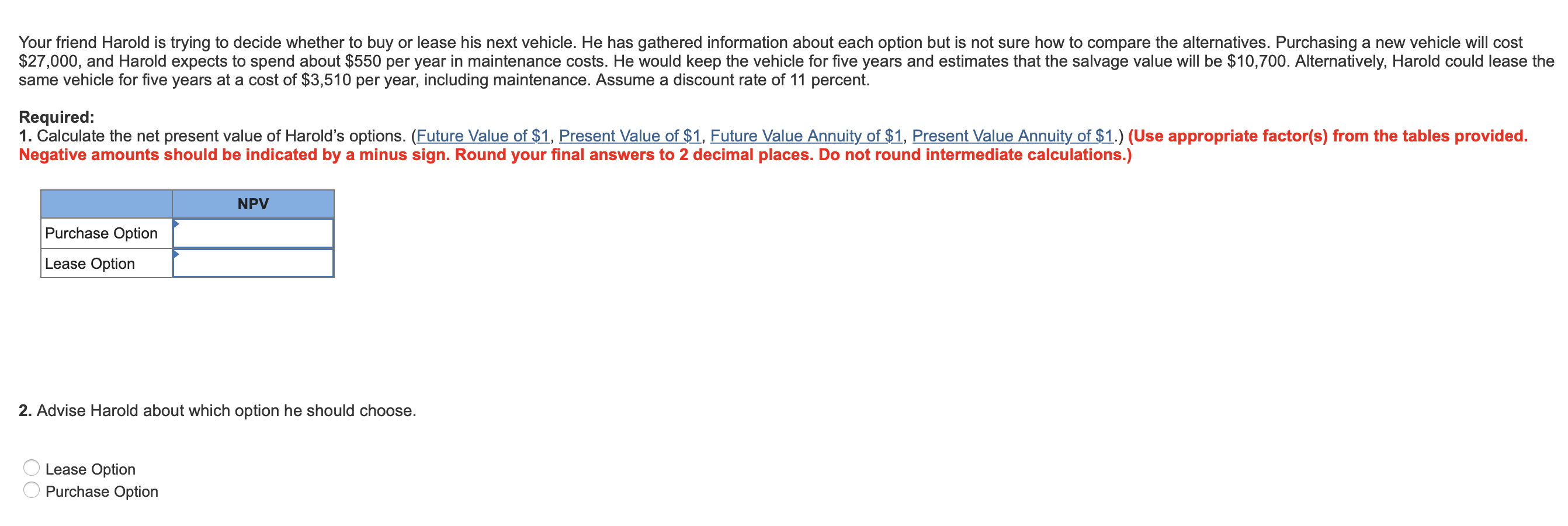 Your friend Harold is trying to decide whether to buy or lease his next vehicle. He has gathered information about each option but is not sure how to compare the alternatives. Purchasing a new vehicle will cost
$27,000, and Harold expects to spend about $550 per year in maintenance costs. He would keep the vehicle for five years and estimates that the salvage value will be $10,700. Alternatively, Harold could lease the
same vehicle for five years at a cost of $3,510 per year, including maintenance. Assume a discount rate of 11 percent.
Required:
1. Calculate the net present value of Harold's options. (Future Value of $1, Present Value of $1, Future Value Annuity of $1, Present Value Annuity of $1.) (Use appropriate factor(s) from the tables provided.
Negative amounts should be indicated by aminus sign. Round your final answers to 2 decimal places. Do not round intermediate calcu lations.)
NPV
Purchase Option
Lease Option
2. Advise Harold about which option he should choose.
Lease Option
Purchase Option
