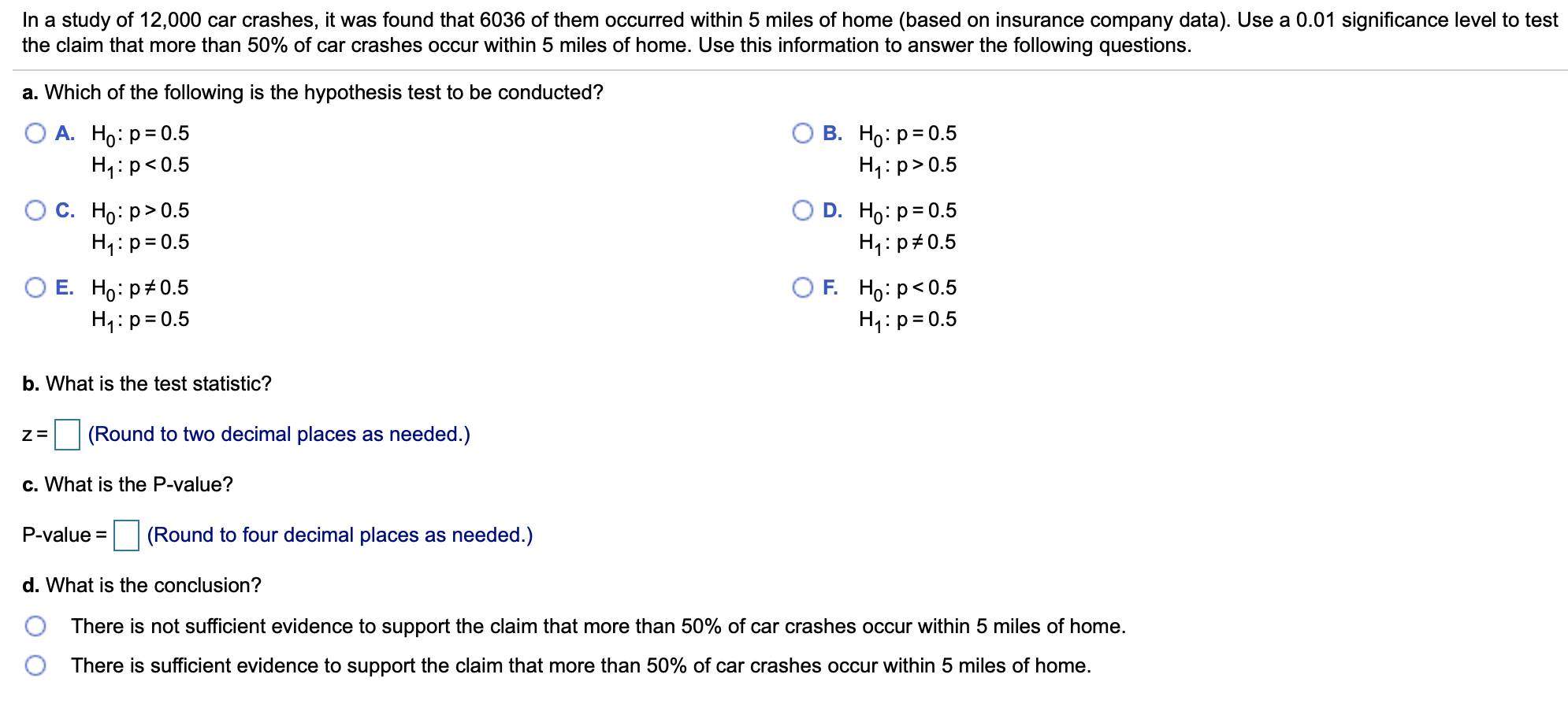 In a study of 12,000 car crashes, it was found that 6036 of them occurred within 5 miles of home (based on insurance company data). Use a 0.01 significance level to test
the claim that more than 50% of car crashes occur within 5 miles of home. Use this information to answer the following questions.
a. Which of the following is the hypothesis test to be conducted?
О А. Но: р-0.5
H1: p<0.5
В. Но: р3D0.5
H p 0.5
Ос. Но р> 0.5
H1 p 0.5
O D. Ho: p 0.5
H1: p 0.5
O E.
Ho: p# 0.5
H1 p 0.5
OF. Но: р<0.5
H1 p 0.5
b. What is the test statistic?
(Round to two decimal places as needed.)
c. What is the P-value?
P-value
(Round to four decimal places as needed.)
d. What is the conclusion?
There is not sufficient evidence to support the claim that more than 50% of car crashes occur within 5 miles of home.
There is sufficient evidence to support the claim that more than 50% of car crashes occur within 5 miles of home.
