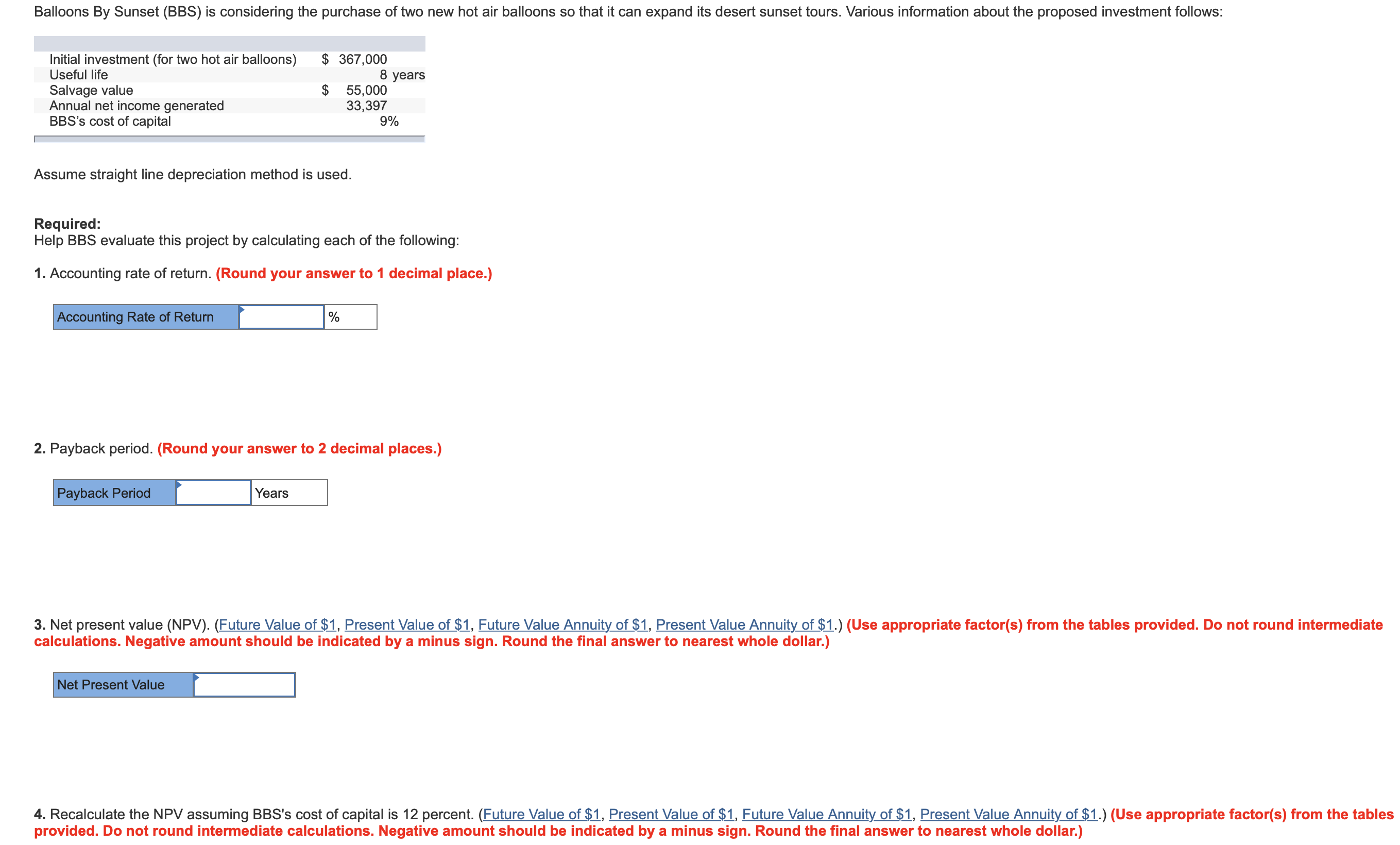 Balloons By Sunset (BBS) is considering the purchase of two new hot air balloons so that it can expand its desert sunset tours. Various information about the proposed investment follows:
Initial investment (for two hot air balloons)
367,000
8 years
$ 55,000
33,397
9%
Useful life
Salvage value
Annual net income generated
BBS's cost of capital
Assume straight line depreciation method is used.
Required:
Help BBS evaluate this project by calculating each of the following:
1. Accounting rate of return. (Round your answer to 1 decimal place.)
Accounting Rate of Return
2. Payback period. (Round your answer to 2 decimal places.)
Payback Period
Years
3. Net present value (NPV). (Future Value of $1, Present Value of $1, Future Value Annuit of $1, Present Value Annuity of $1.) (Use appropriate factor(s) from the tables provided. Do not round intermediate
calculations. Negative amount should be indicated by a minus sign. Round the final answer to nearest whole dollar.)
Net Present Value
4. Recalculate the NPV assuming BBS's cost of capital is 12 percent. (Future Value of $1, Present Value of $1, Future Value Annuity of $1, Present Value Annuity of $1.) (Use appropriate factor(s) from the tables
provided. Do not round intermediate calculations. Negative amount should be indicated by a minus sign. Round the final answer to nearest whole dollar.)
