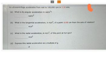 An ultracentrifuge accelerates from rest to 100,000 rpm in 2.10 min.
(a) What is its angular acceleration in rad/s²?
rad/s²
(b) What is the tangential acceleration, in m/s², of a point 10.80 cm from the axis of rotation?
m/s²
(c) What is the radial acceleration, in mys?, of this point at full rpm?
m/s²
(d) Express this radial acceleration as a multiple of g.
9