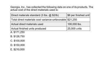 Georgia, Inc., has collected the following data on one of its products. The
actual cost of the direct materials used is:
Direct materials standard (3 lbs. @ $2/lb)
$6 per finished unit
Total direct materials cost variance-unfavorable $21,250
Actual direct materials used
Actual finished units produced
A. $171,250
B. $128,750
C. $100,000
D. $150,000
E. $210,000
100,000 lbs.
25,000 units