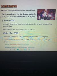 **Profit Analysis**

Unendo, a large computer game manufacturer, has estimated the demand function for their game "Star Wars Battlefront III" as follows:

\[ p = 86 - 0.05q \]

Where *p* is the price of a game and *q* is the number of games produced and sold per week.

The estimated cost function in dollars is:

\[ C(q) = 17q + 5000 \]

Where the fixed cost is $5000 and the marginal cost is $17 per game.

Unendo wishes to maximize the weekly profit of producing and selling the game.

Find the maximum profit they can earn.

*(Round your answer to 2 decimal places, if necessary)*