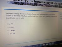 Introductory Business N
Quest
Simple Accounting - Breakeven Analysis. The unit price for picture frame is $29.97 and the
Not y
variable cost is $6.93. If the fixed cost for the art store is $28,716.33, what is the breakeven unit
Marke
(round to the nearest unit)?
P Fag
O a. 778
O b. 958
O c. 4,144
O d. 1,246
99+
ting - Pronerty Tax
