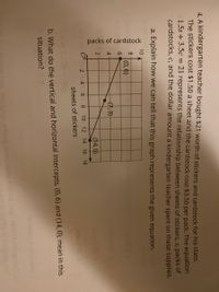 packs of cardstock
4. A kindergarten teacher bought $21 worth of stickers and cardstock for his class.
The stickers cost $1.50 a sheet and the cardstock cost $3.50 per pack. The equation
1.5s +3.5c = 21 represents the relationship between sheets of stickers, s, packs of
cardstocks, c, and the dollar amount a kindergarten teacher spent on these supplies.
a. Explain how we can tell that this graph represents the given equation.
10
8
(0,6)
6.
(7,3)
(14,0)
2
4 6 8
10
12
14 16 18
sheets of stickers
b. What do the vertical and horizontal intercepts, (0, 6) and (14,0), mean in this
situation?
2nieg beau nerio
