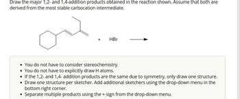 Draw the major 1,2- and 1,4-addition products obtained in the reaction shown. Assume that both are
derived from the most stable carbocation intermediate.
+
●
HBr
• You do not have to consider stereochemistry.
• You do not have to explicitly draw H atoms.
•
If the 1,2- and 1,4- addition products are the same due to symmetry, only draw one structure.
Draw one structure per sketcher. Add additional sketchers using the drop-down menu in the
bottom right corner.
Separate multiple products using the + sign from the drop-down menu.