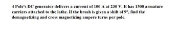 4 Pole's DC generator delivers a current of 100 A at 230 V. It has 1500 armature
carriers attached to the lathe. If the brush is given a shift of 9°, find the
demagnetizing and cross magnetizing ampere turns per pole.