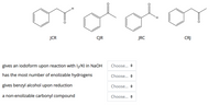 JCR
CJR
JRC
CRJ
gives an iodoform upon reaction with I2/Kl in NaOH
Choose... +
has the most number of enolizable hydrogens
Choose... +
gives benzyl alcohol upon reduction
Choose... +
a non-enolizable carbonyl compound
Choose... +
