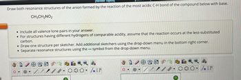 [Review Topics
Draw both resonance structures of the anion formed by the reaction of the most acidic C-H bond of the compound below with base.
CH3CH2NO2
• Include all valence lone pairs in your answer.
For structures having different hydrogens of comparable acidity, assume that the reaction occurs at the less-substituted
carbon.
• Draw one structure per sketcher. Add additional sketchers using the drop-down menu in the bottom right corner.
• Separate resonance structures using the symbol from the drop-down menu.
O
+
/
//
2
√n [ t
+
99-85
?
4
√n [F