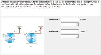 Determine the angular velocity of link BC for the instant indicated. In case (a), the center O of the disk is a fixed pivot, while in
case (b), the disk rolls without slipping on the horizontal surface. In both cases, the disk has clockwise angular velocity
w=3 rad/sec. Neglect the small distance of pin A from the edge of the disk.
00
(a)
(a) omega =
rad/sec
C
2r
A 2r
(b) omega =
rad/sec
B
B
(b)