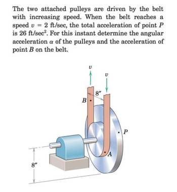 The two attached pulleys are driven by the belt
with increasing speed. When the belt reaches a
speed v = 2 ft/sec, the total acceleration of point P
is 26 ft/sec². For this instant determine the angular
acceleration a of the pulleys and the acceleration of
point B on the belt.
ע
B
8"
A
8"
P