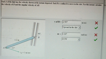 End A of the link has the velocity shown at the instant depicted. End B is confined to move in the slot. For this instant calculate
the velocity of B and the angular velocity of AB.
Sea
A
25°
v of B 2.507
Upward in the slot
40°
@=
4.167
B
1.2 m
CCW
A = 5 m/sec
m/sec
rad/sec
< x <X