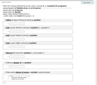 QUESTION 3
Save Answer
Write the missing statements as per given comments to complete the programs.
Java program for flexible array using ArrayList
import java.util.ArrayList;
import java.util.lterator,
public class IteratorPatternDemo {
public static void main(String args | DE
I/ Define an object of ArrayList named as aryStack
I| Add or push "Ahmed" on the top of aryStack i.e., at position 0
I| Add or push "Khalid" on the top of aryStack
| Add or push "Majid" on the top of aryStack
I/ Remove first name from aryStacki.e., from position 0
// Define an iterator "it" on aryStack
I/ Write code to display all names in aryStack using the iterator
• while(
String obj = (String)it.next():
System.out.printin(obj):
}}
