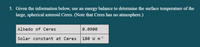 5. Given the information below, use an energy balance to determine the surface temperature of the
large, spherical asteroid Ceres. (Note that Ceres has no atmosphere.)
Albedo of Ceres
0.0900
- 2
Solar constant at Ceres
180 W m
