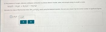 In the presence of oxygen, diborane undergoes combustion to produce diboron trioxide, water, and enough energy to propel a rocket.
B₂H (1) + 302(g)
->
B₂O3(s) + 3H2O(g)
Calculate the mass of H2O formed when 284. g of B2H6 reacts using the balanced equation. Be sure your answer has the correct number of significant figures.
☐ g H₂O
x10