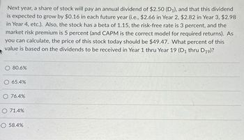 Next year, a share of stock will pay an annual dividend of $2.50 (D₁), and that this dividend
is expected to grow by $0.16 in each future year (i.e., $2.66 in Year 2, $2.82 in Year 3, $2.98
in Year 4, etc.). Also, the stock has a beta of 1.15, the risk-free rate is 3 percent, and the
market risk premium is 5 percent (and CAPM is the correct model for required returns). As
you can calculate, the price of this stock today should be $49.47. What percent of this
value is based on the dividends to be received in Year 1 thru Year 19 (D₁ thru D19)?
80.6%
O 65.4%
O 76.4%
O 71.4%
O 58.4%