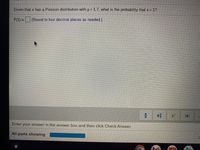 Given that x has a Poisson distribution with u =1.7, what is the probability that x = 1?
P(1) (Round to four decimal places as needed.)
Enter your answer in the answer box and then click Check Answer.
All parts showing
