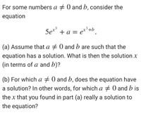 For some numbers a + 0 and b, consider the
equation
Set³
5e** + a = e**+b.
(a) Assume that a + 0 and b are such that the
equation has a solution. What is then the solution x
(in terms of a and b)?
(b) For which a + 0 and b, does the equation have
a solution? In other words, for which a + 0 and b is
the x that you found in part (a) really a solution to
the equation?
