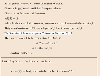 ### Finding the Nullity of Matrix A

**Problem Statement:**  
In this problem, we need to find the dimensions of the null space (Nul A).

**Given:**
- \( A \) is a \( 4 \times 7 \) matrix and it has three pivot columns.

Clearly, \( A \) has four rows and seven columns.

\[ \text{col}(A) = \mathbb{R}^3 \]

**Explanation:**
- \( A \) has 7 columns and 3 pivot columns, so \( \text{col}(A) \) is a three-dimensional subspace of \( \mathbb{R}^4 \).
- Given \( A \) has 4 rows, \( \text{col}(A) \) is a subspace of \( \mathbb{R}^4 \), so it cannot equal \( \mathbb{R}^3 \).

The dimension of the column space of \( A \) is the rank of \( A \). Thus, \(\text{rank}(A) = 3\).

**Application of the Rank-Nullity Theorem:**
By using the Rank-Nullity Theorem:

\[ n = \text{null}(A) + \text{rank}(A) \]

Substituting the given values:

\[ \Rightarrow 7 = \text{null}(A) + 3 \]

Solving for \(\text{null}(A)\):

\[ \Rightarrow 7 - 3 = \text{null}(A) \]

Therefore, \(\text{null}(A) = 4\).

**Rank-Nullity Theorem Description:**
- Let \( A \) be an \( m \times n \) matrix,
- The theorem states: \[ n = \text{null}(A) + \text{rank}(A) \]
- \( n \) is the number of columns of \( A \).

This was the step-by-step process to find the nullity of matrix \( A \).