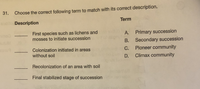 31.
Choose the correct following term to match with its correct description.
Term
Description
First species such as lichens and
mosses to initiate succession
A. Primary succession
B. Secondary succession
Pioneer community
Colonization initiated in areas
without soil
C.
D.
Climax community
Recolonization of an area with soil
Final stabilized stage of succession
