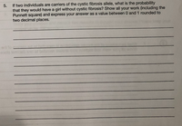 5.
If two individuals are carriers of the cystic fibrosis allele, what is the probability
that they would have a girl without cystic fibrosis? Show all your work (including the
Punnett square) and express your answer as a value between 0 and 1 rounded to
two decimal places.
