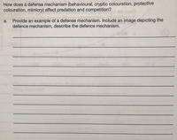 How does a defense mechanism (behavioural, cryptic colouration, protective
colouration, mimicry) affect predation and competition?
a. Provide an example of a defense mechanism. Include an image depicting the
defence mechanism, describe the defence mechanism.
