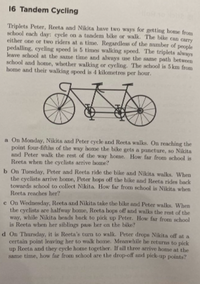 16 Tandem Cycling
lost
Triplets Peter, Reeta and Nikita have two ways for getting home from
school each day: cycle on a tandem bike or walk. The bike can carry
either one or two riders at a time. Regardless of the number of people
pedalling, cycling speed is 5 times walking speed. The triplets always
leave school at the same time and always use the same path between
school and home, whether walking or cycling. The school is 5 km from
home and their walking speed is 4 kilometres per hour.
a On Monday, Nikita and Peter eycle and Reeta walks. On reaching the
point four-fifths of the way home the bike gets a puncture, so Nikita
and Peter walk the rest of the way home. How far from school is
Reeta when the cyclists arrive home?
b On Tuesday, Peter and Reeta ride the bilke and Nikita walks. When
the cyclists arrive home, Peter hops off the bike and Reeta rides back
towards school to collect Nikita How far from school is Nikita when
Reeta reaches her?
e On Wednesday, Reeta and Nikita take the bike and Peter walks, When
the cyclists are halfway home, Reeta hops off and walks the rest of the
way, while Nikita heads back to pick up Peter. How far from school
is Reeta when her siblings pass her on the bike?
d On Thursday, it is Reeta's turn to walk. Peter drops Nikita off at a
certain point leaving her to walk home. Meanwhile he returns to pick
up Reeta and they eycle home together. If all three arrive home at the
same time, how far from school are the drop-off and pick-up points?

