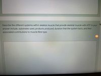 Describe the different systems within skeletal muscle that provide skeletal muscle with ATP In your
answer include, substrates used, products produced, duration that the system lasts, and their
associated contributions to muscle fibre type
