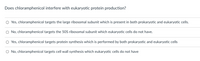 Does chloramphenicol interfere with eukaryotic protein production?
O Yes, chloramphenicol targets the large ribosomal subunit which is present in both prokaryotic and eukaryotic cells.
O No, chloramphenicol targets the 50S ribosomal subunit which eukaryotic cells do not have.
O Yes, chloramphenicol targets protein synthesis which is performed by both prokaryotic and eukaryotic cells
O No, chloramphenicol targets cell wall synthesis which eukaryotic cells do not have
