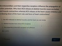 Neurotransmitters and their respective receptors influence the propagation of
action potentials. Why does ACh release at skeletal muscles cause excitation
and muscle contractions whereas ACh release at the heart causes inhibition and
a slowing down of the heart rate and force of heart contractions?
O the ACh released at skeletal muscles and the heart are not similar
skeletal muscles have more ACh receptors
the properties of the ACh receptors are different
a and b
« Previous
Next
