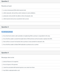 Question 2
Plasmids are found
as extra-chromosomal DNA within bacterial cells.
within eukaryotic cells and they confer resistance to some antibiotics.
O prokaryotic cells and offer the ability to infect all eukayotic cells.
O within bacterial cells and are essential for their survival.
Question 3
If a cell lacks primase
O the cell will not be able to add nucleotides to lengthening DNA as primase is responsible for this step.
the cell will be unable to unwind the double helix of DNA and hence will not be able to replicate the DNA.
there will be no concern for bacterial cells as primase is only essential for eukaryotic cells.
O the cell will be unable to initiate DNA replication as primase acts as a primer.
Question 4
Phenotype refers to the
physical features of an organism.
O the set of genes in the genome.
cannot be associated with bacterial species as we cannot 'see' them.
O how DNA is replicated within a cell.
