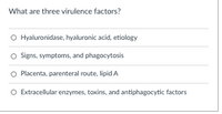 What are three virulence factors?
O Hyaluronidase, hyaluronic acid, etiology
O Signs, symptoms, and phagocytosis
O Placenta, parenteral route, lipid A
O Extracellular enzymes, toxins, and antiphagocytic factors
