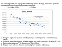 The following scatter plot displays data for Mileage (x) and Price (y). Answer the questions
below based on the information provided on the graph.
r= -0.8884
y = -0.1264x + 15624
Price vs. Mileage
$18,000
$16,000
y= -0.1264x+ 15624
R = 0.7892
$14,000
$12,000
$10,000
$8,000
$6,000
$4,000
$2,000
10000
20000
30000
40000
50000
60000
70000
80000 90000 100000
a. Using the regression equation, tell what price you would expect for a car with mileage
55,555
b. Using the regression equation, tell what mileage you would expect for a car worth $13,100.
c. Interpret the meaning of r' in the context of this problem.
d. Explain what r tells you about the relationship between price and mileage.
