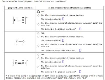 Decide whether these proposed Lewis structures are reasonable.
proposed Lewis structure
: H-
C=
: 0:
2=8
Cl
Is the proposed Lewis structure reasonable?
Yes.
No, it has the wrong number of valence electrons.
The correct number is:
No, it has the right number of valence electrons but doesn't satisfy the
octet rule.
The symbols of the problem atoms are:*
Yes.
No, it has the wrong number of valence electrons.
The correct number is:
No, it has the right number of valence electrons but doesn't satisfy the
octet rule.
The symbols of the problem atoms are:* 0
Yes.
No, it has the wrong number of valence electrons.
The correct number is:
No, it has the right number of valence electrons but doesn't satisfy the
octet rule.
The symbols of the problem atoms are:* 0
* If two or more atoms of the same element don't satisfy the octet rule, just enter the chemical symbol as many
times as necessary. For example, if two oxygen atoms don't satisfy the octet rule, enter "O,0".