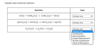 Classify each chemical reaction:
Reaction
2Al(s) + 3 ZnBr₂ (aq) → 2A1Br, (aq) + 3 Zn (s)
AgNO3(aq) + NaCl(aq) → NaNO3(aq) + AgC1(s)
K₂CO₂ (s) → K₂O(s) + CO₂(g)
-
Type
choose one
choose one
choose one
choose one
combination
decomposition
single displacement
double substitution
none of the above