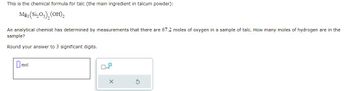 This is the chemical formula for talc (the main ingredient in talcum powder):

\[ \text{Mg}_3(\text{Si}_2\text{O}_5)_2(\text{OH})_2 \]

An analytical chemist has determined by measurements that there are 67.2 moles of oxygen in a sample of talc. How many moles of hydrogen are in the sample?

Round your answer to 3 significant digits.

[Input box for moles]

There is also a checkbox for indicating powers of ten, labeled \(\times 10\), and buttons for confirmation or resetting the input.