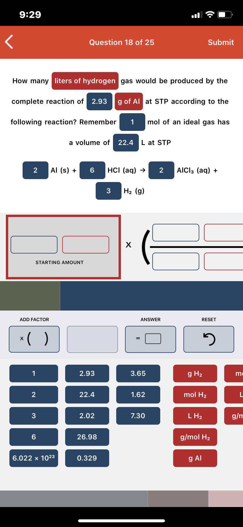 9:29
Question 18 of 25
Submit
How many liters of hydrogen gas would be produced by the
complete reaction of 2.93
g of Al at STP according to the
following reaction? Remember
mol of an ideal gas has
a volume of
22.4
L at STP
Al (s) +
HCI (aq) →
AICI3 (aq) +
H2 (g)
х
STARTING AMOUNT
ADD FACTOR
ANSWER
RESET
*( )
2.93
3.65
g H2
me
22.4
1.62
mol H2
2.02
7.30
L H2
g/m
26.98
g/mol H2
6.022 x 1023
0.329
g Al
2.
3.
