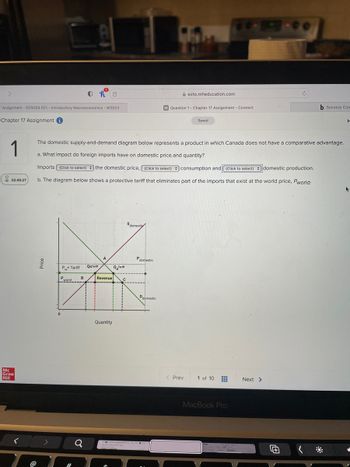 7 Assignment - ECN204 021 - Introductory Macroeconomics - W2023
Chapter 17 Assignment
1
02:45:27
Mc
Graw
Hill
<
Price
>
0
P+ Tariff QsTariff
The domestic supply-and-demand diagram below represents a product in which Canada does not have a comparative advantage.
a. What impact do foreign imports have on domestic price and quantity?
Imports (Click to select) the domestic price, (Click to select) consumption and (Click to select)
domestic production.
b. The diagram below shows a protective tariff that eliminates part of the imports that exist at the world price, Pworld-
P.
world
#
B
a
A
0
Revenue
Quantity
QTariff
$domestic
Pdomestic
Ddomestic
ezto.mheducation.com
M Question 1- Chapter 17 Assignment - Connect
< Prev
Saved
1 of 10
MacBook Pro
d
Next >
b Success Con
4+1
H