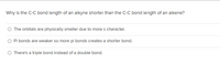 Why is the C-C bond length of an alkyne shorter than the C-C bond length of an alkene?
O The orbitals are physically smaller due to mores character.
O Pi bonds are weaker so more pi bonds creates a shorter bond.
O There's a triple bond instead of a double bond.
