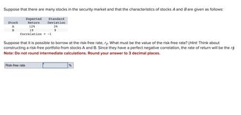 Suppose that there are many stocks in the security market and that the characteristics of stocks A and B are given as follows:
Stock
A
B
Expected
Return
Standard
Deviation
12%
19
Correlation = -1
3%
9
Suppose that it is possible to borrow at the risk-free rate, r. What must be the value of the risk-free rate? (Hint: Think about
constructing a risk-free portfolio from stocks A and B. Since they have a perfect negative correlation, the rate of return will be the r
Note: Do not round intermediate calculations. Round your answer to 3 decimal places.
Risk-free rate
%