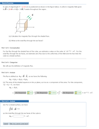 Tutorial Exercise
A cube of edge length { = 2.10 cm is positioned as shown in the figure below. A uniform magnetic field given
by B = (4.6î + 4.0j + 3.0k) T exists throughout the region.
(a) Calculate the magnetic flux through the shaded face.
(b) What is the total flux through the six faces?
Part 1 of 4 - Conceptualize
For the flux through the shaded face of the cube, we estimate a value on the order of 10-4 T - m2. For the
total flux through the six faces, we estimate zero flux due to the uniformity of the field and the fact that the
cube is a closed surface.
Part 2 of 4 - Categorize
We will use the definition of magnetic flux.
Part 3 of 4 - Analyze
The flux is defined as dg = B - A, so we have the following.
PB = BXAX + ByAy + BZAZ
(a) The area of the shaded square is in the yz plane, so it is an x component of the area. For this component,
Ay = Az = 0, we have
OB = ByAx
(No Response)
4.6 T)(
(No Response)
m) = (No Response)
2.03 х 10-3 т- m2,
Part 4 of 4 - Analyze
(b) For a closed surface, we have
B - B = 0
so the total flux through the six faces of the cube is
OB =
T:m².
Submit Skip (you cannot come back)
