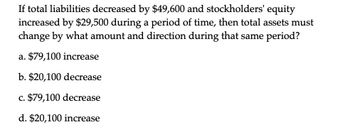 If total liabilities decreased by $49,600 and stockholders' equity
increased by $29,500 during a period of time, then total assets must
change by what amount and direction during that same period?
a. $79,100 increase
b. $20,100 decrease
c. $79,100 decrease
d. $20,100 increase