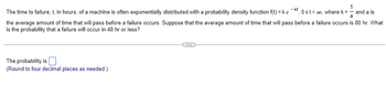 1
The time to failure, t, in hours, of a machine is often exponentially distributed with a probability density function f(t)=ke-kt, 0≤t<∞o, where k = — and a is
1
a
the average amount of time that will pass before a failure occurs. Suppose that the average amount of time that will pass before a failure occurs is 80 hr. What
is the probability that a failure will occur in 48 hr or less?
The probability is
(Round to four decimal places as needed.)