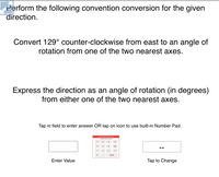 **Angle Conversion Instruction**

---

**Task:**

Perform the following convention conversion for the given direction.

1. **Convert 129° counter-clockwise from east** to an angle of rotation from one of the two nearest axes.

2. **Express the direction** as an angle of rotation (in degrees) from either one of the two nearest axes.

---

**Input Method:**

- Tap in the field below to enter your answer OR tap on the icon to use the built-in Number Pad.

---

**Interactive Elements:**

- **Enter Value:** [Blank field for input]
- **Tap to Change:** [Number pad icon]

---

This section guides users in modifying the angle of rotation starting from the east direction, facilitating learning in geometric transformations and rotational conventions.