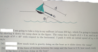 d.
Vo
I am going to take a trip in my sailboat (of mass 350 kg), which I'm going-to launch
by shoving it down the ramp show in the figure. The ramp has a length of d = 3 m, and is at
an angle of 0 = 40° with respect to the horizontal. I push it with an initial speed of vo = 9
m/s.
%3D
(a)
How much work is gravity doing on the boat as it slides down the ramp?
If the for
of friction between the ramp and the boat is 5 N, how much work
(b)
is the force of friction doing on the boat?
