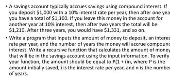 • A savings account typically accrues savings using compound interest. If
you deposit $1,000 with a 10% interest rate per year, then after one yea
you have a total of $1,100. If you leave this money in the account for
another year at 10% interest, then after two years the total will be
$1,210. After three years, you would have $1,331, and so on.
• Write a program that inputs the amount of money to deposit, an interes
rate per year, and the number of years the money will accrue compound
interest. Write a recursive function that calculates the amount of money
that will be in the savings account using the input information. To verify
your function, the amount should be equal to P(1 + i)n, where P is the
amount initially saved, i is the interest rate per year, and n is the number
of years.